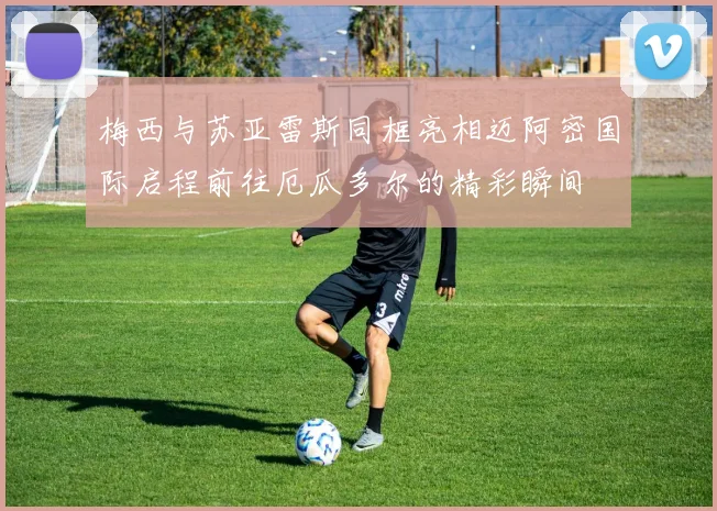 梅西与苏亚雷斯同框亮相迈阿密国际启程前往厄瓜多尔的精彩瞬间