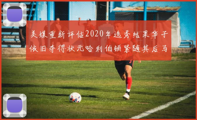 美媒重新评估2020年选秀结果华子依旧夺得状元哈利伯顿紧随其后马克西位列探花