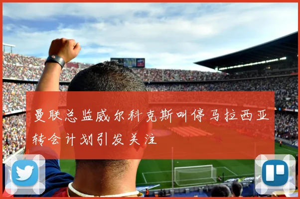 曼联总监威尔科克斯叫停马拉西亚转会计划引发关注