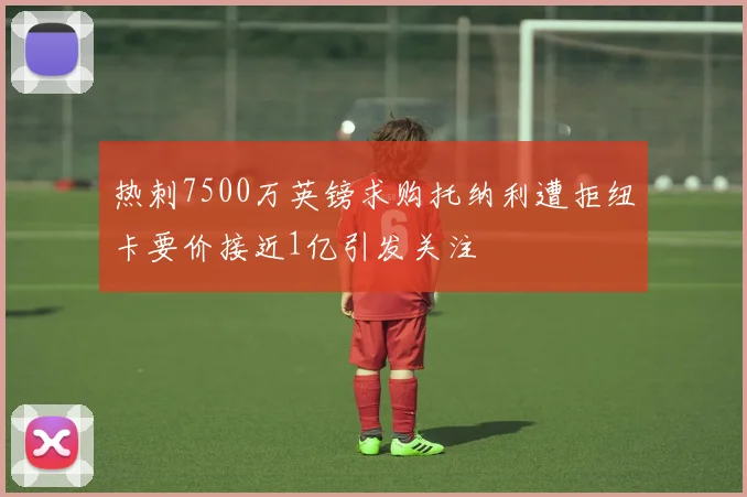 热刺7500万英镑求购托纳利遭拒纽卡要价接近1亿引发关注