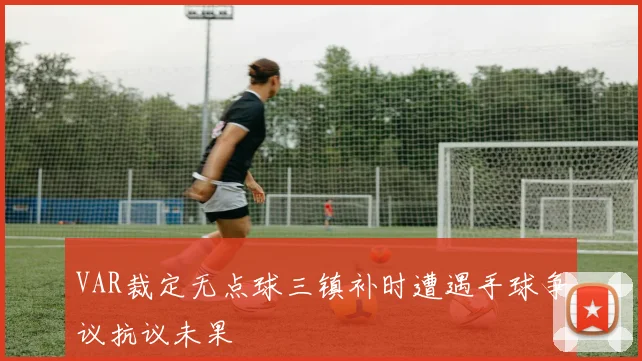 VAR裁定无点球三镇补时遭遇手球争议抗议未果