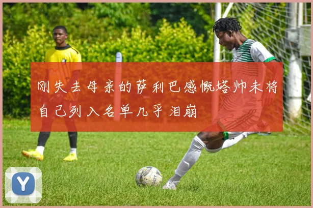 刚失去母亲的萨利巴感慨塔帅未将自己列入名单几乎泪崩