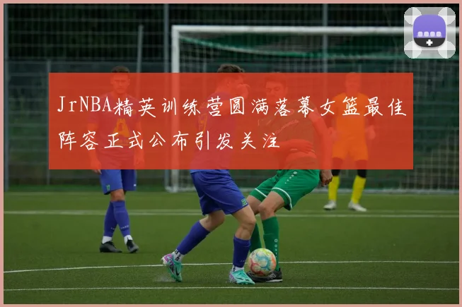 JrNBA精英训练营圆满落幕女篮最佳阵容正式公布引发关注