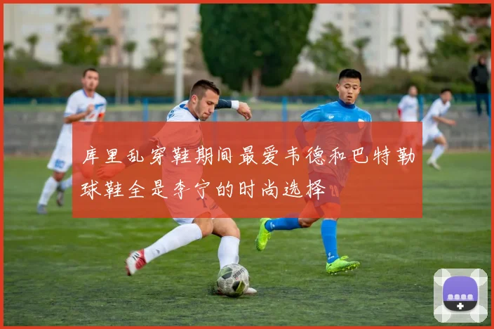 库里乱穿鞋期间最爱韦德和巴特勒球鞋全是李宁的时尚选择