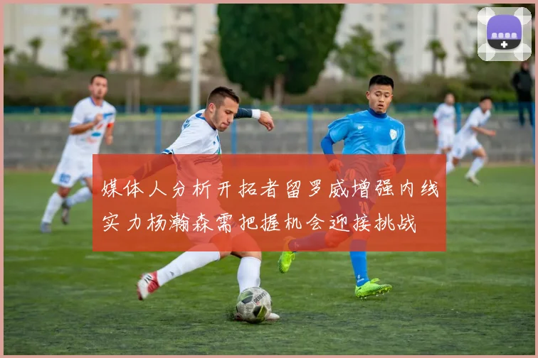 媒体人分析开拓者留罗威增强内线实力杨瀚森需把握机会迎接挑战