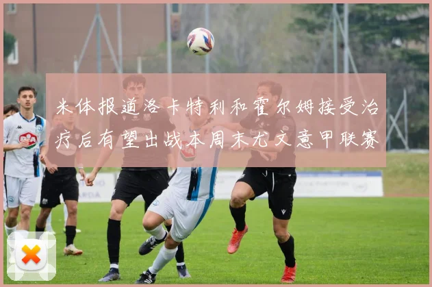 米体报道洛卡特利和霍尔姆接受治疗后有望出战本周末尤文意甲联赛
