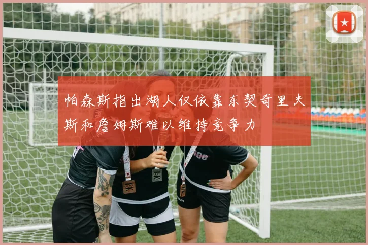 帕森斯指出湖人仅依靠东契奇里夫斯和詹姆斯难以维持竞争力
