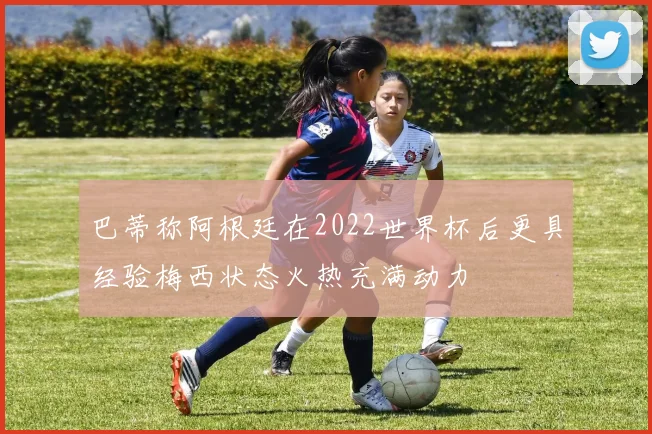 巴蒂称阿根廷在2022世界杯后更具经验梅西状态火热充满动力