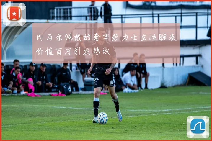 内马尔佩戴的奢华劳力士女性腕表价值百万引发热议