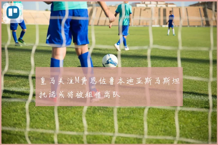 皇马关注M费恩佐鲁本迪亚斯马斯坦托诺或将被租借离队