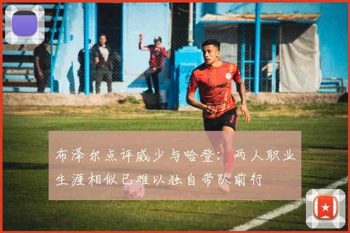 布泽尔点评威少与哈登：两人职业生涯相似已难以独自带队前行