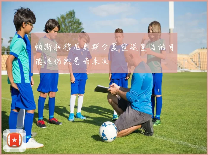 帕斯和穆尼奥斯今夏重返皇马的可能性仍然悬而未决