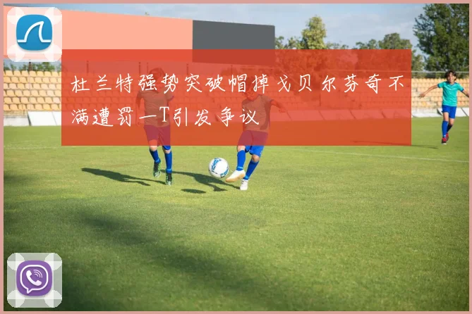 杜兰特强势突破帽掉戈贝尔芬奇不满遭罚一T引发争议