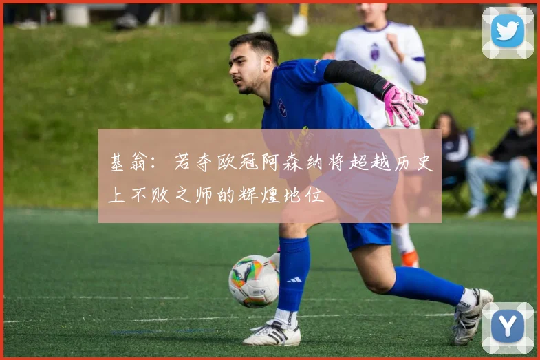 基翁：若夺欧冠阿森纳将超越历史上不败之师的辉煌地位
