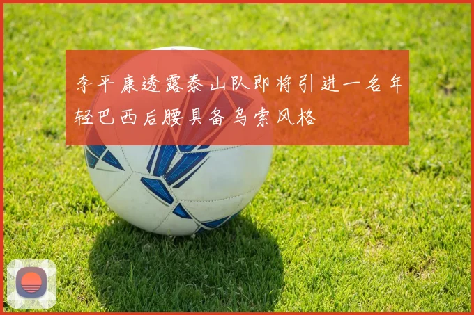 李平康透露泰山队即将引进一名年轻巴西后腰具备乌索风格