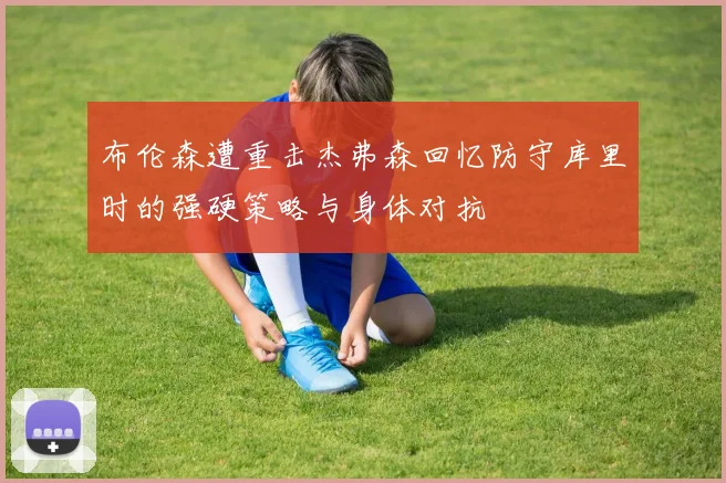 布伦森遭重击杰弗森回忆防守库里时的强硬策略与身体对抗
