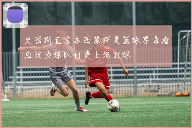 史密斯直言本西蒙斯是篮球界毒瘤应该为球队付费上场打球