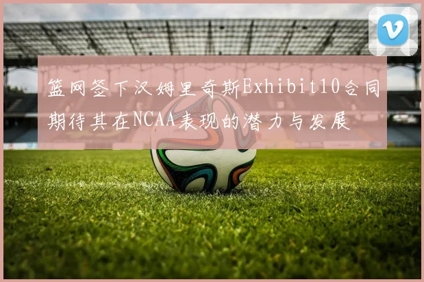 篮网签下汉姆里奇斯Exhibit10合同期待其在NCAA表现的潜力与发展