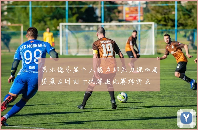 恩比德尽显个人能力却无力挽回局势最后时刻干扰球成比赛转折点