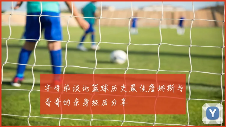 字母弟谈论篮球历史最佳詹姆斯与哥哥的亲身经历分享