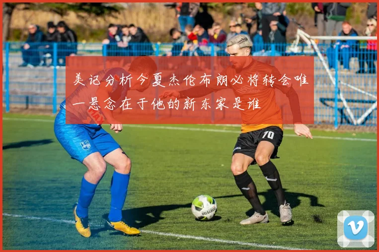 美记分析今夏杰伦布朗必将转会唯一悬念在于他的新东家是谁